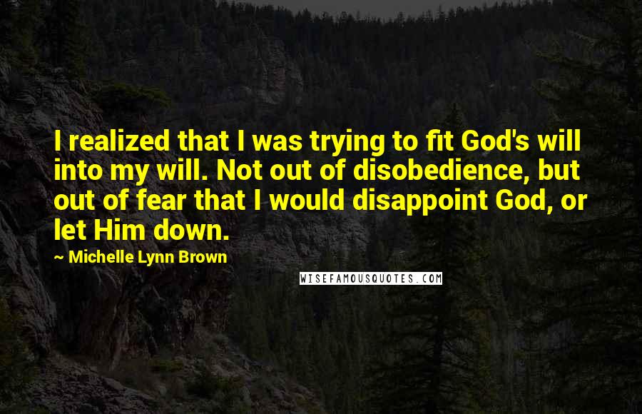 Michelle Lynn Brown Quotes: I realized that I was trying to fit God's will into my will. Not out of disobedience, but out of fear that I would disappoint God, or let Him down.