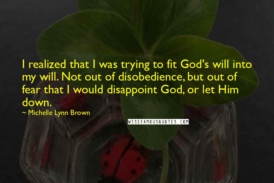 Michelle Lynn Brown Quotes: I realized that I was trying to fit God's will into my will. Not out of disobedience, but out of fear that I would disappoint God, or let Him down.