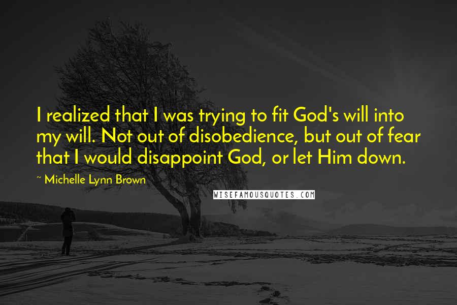 Michelle Lynn Brown Quotes: I realized that I was trying to fit God's will into my will. Not out of disobedience, but out of fear that I would disappoint God, or let Him down.