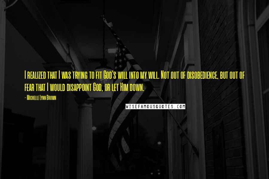 Michelle Lynn Brown Quotes: I realized that I was trying to fit God's will into my will. Not out of disobedience, but out of fear that I would disappoint God, or let Him down.