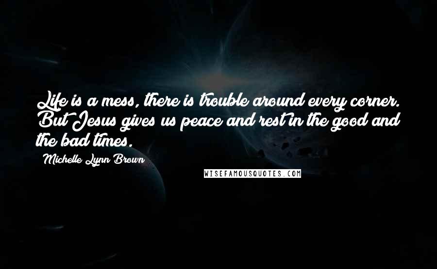 Michelle Lynn Brown Quotes: Life is a mess, there is trouble around every corner. But Jesus gives us peace and rest in the good and the bad times.