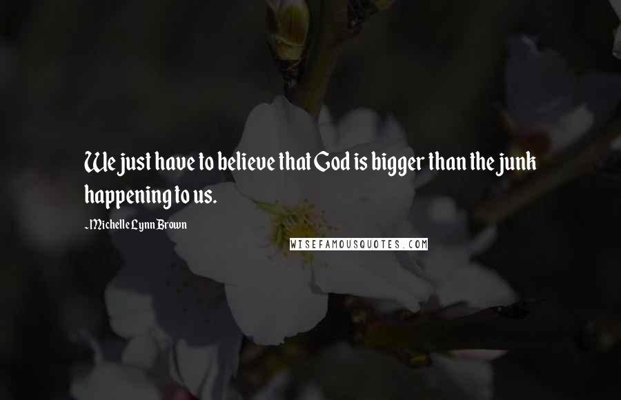 Michelle Lynn Brown Quotes: We just have to believe that God is bigger than the junk happening to us.