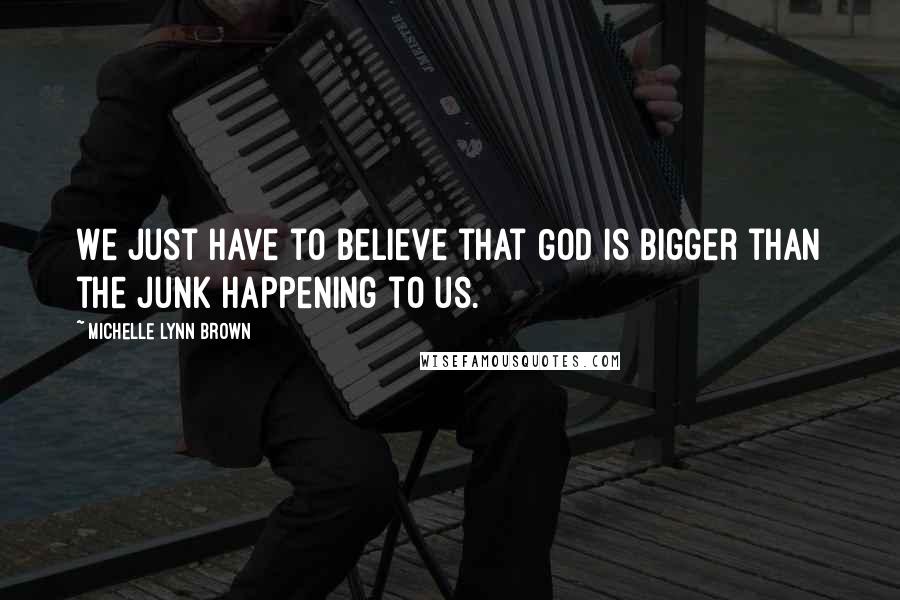 Michelle Lynn Brown Quotes: We just have to believe that God is bigger than the junk happening to us.