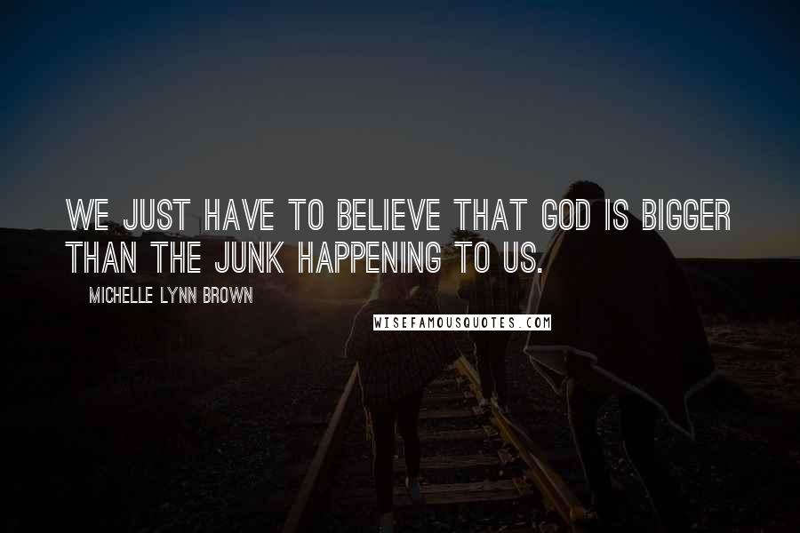 Michelle Lynn Brown Quotes: We just have to believe that God is bigger than the junk happening to us.