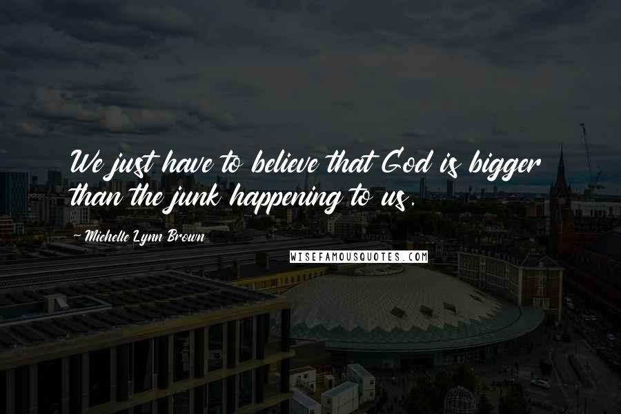 Michelle Lynn Brown Quotes: We just have to believe that God is bigger than the junk happening to us.