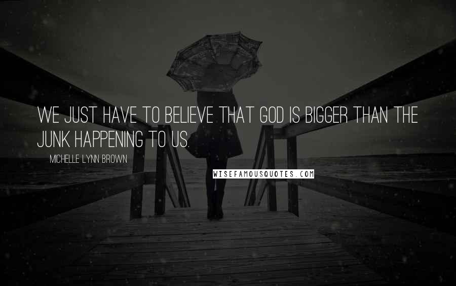 Michelle Lynn Brown Quotes: We just have to believe that God is bigger than the junk happening to us.