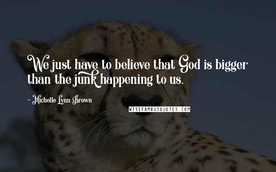 Michelle Lynn Brown Quotes: We just have to believe that God is bigger than the junk happening to us.