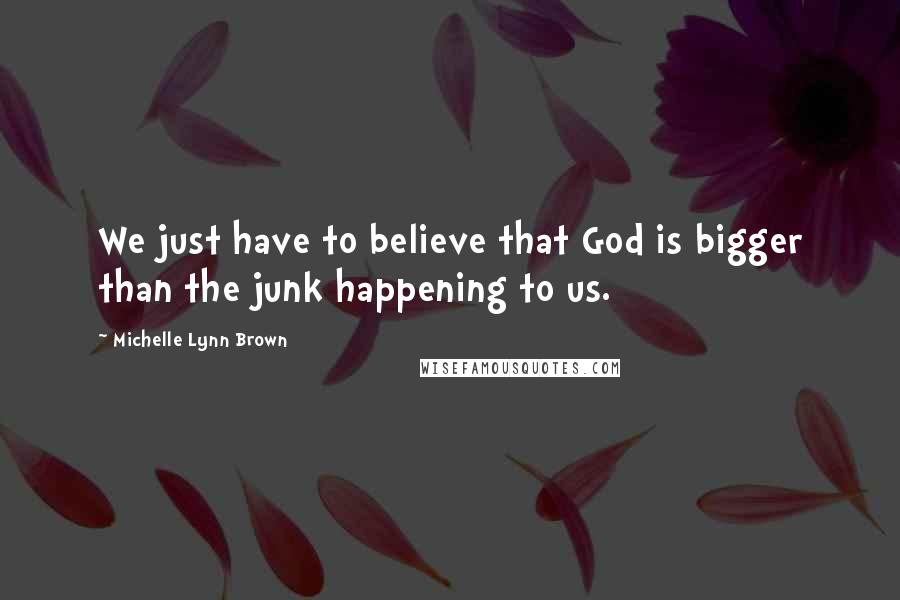 Michelle Lynn Brown Quotes: We just have to believe that God is bigger than the junk happening to us.