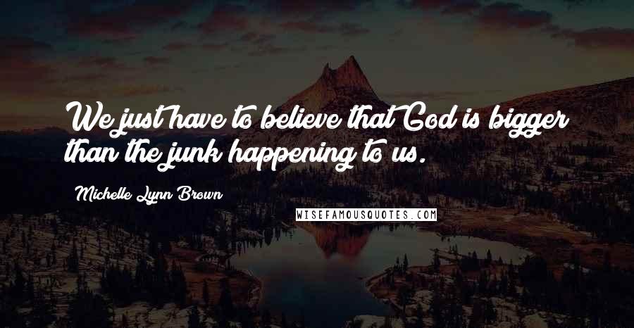 Michelle Lynn Brown Quotes: We just have to believe that God is bigger than the junk happening to us.