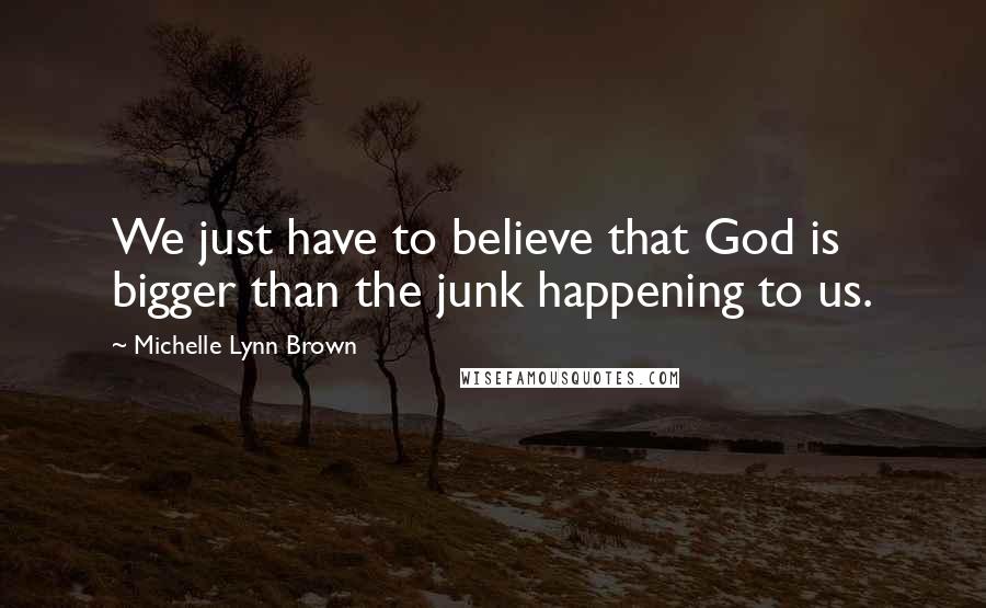 Michelle Lynn Brown Quotes: We just have to believe that God is bigger than the junk happening to us.