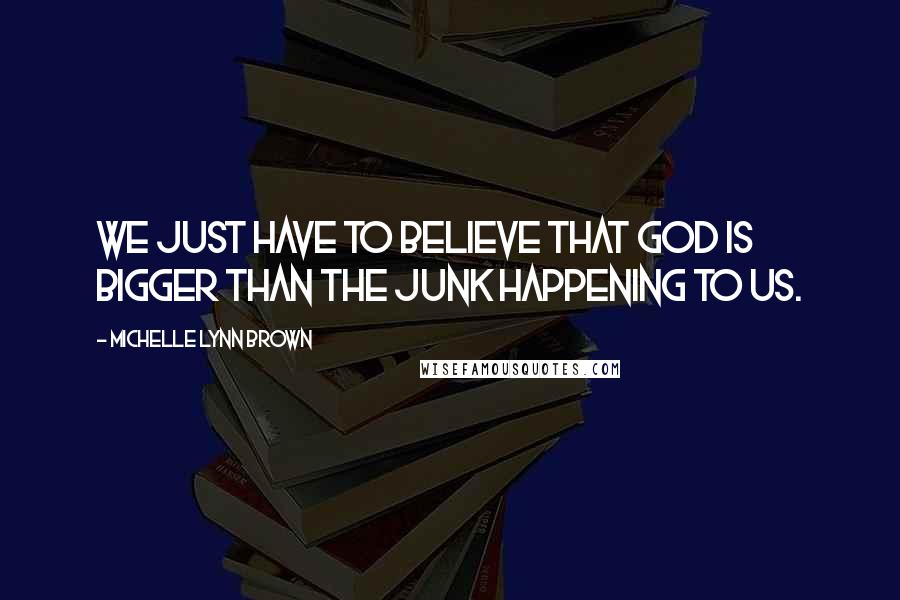 Michelle Lynn Brown Quotes: We just have to believe that God is bigger than the junk happening to us.