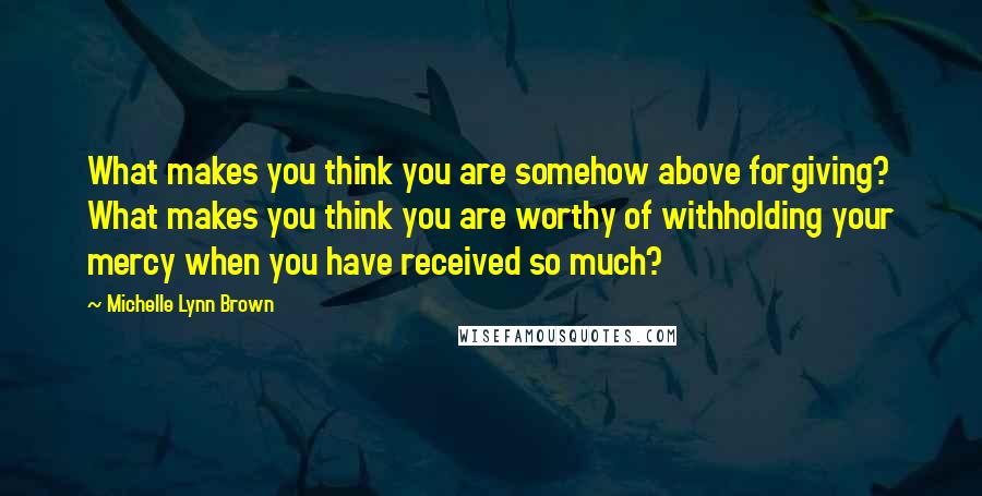 Michelle Lynn Brown Quotes: What makes you think you are somehow above forgiving? What makes you think you are worthy of withholding your mercy when you have received so much?