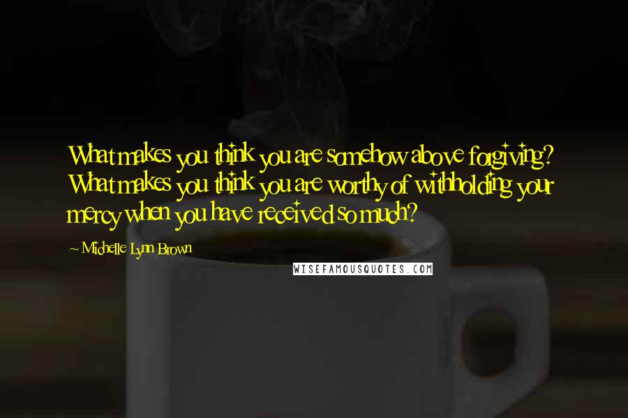 Michelle Lynn Brown Quotes: What makes you think you are somehow above forgiving? What makes you think you are worthy of withholding your mercy when you have received so much?