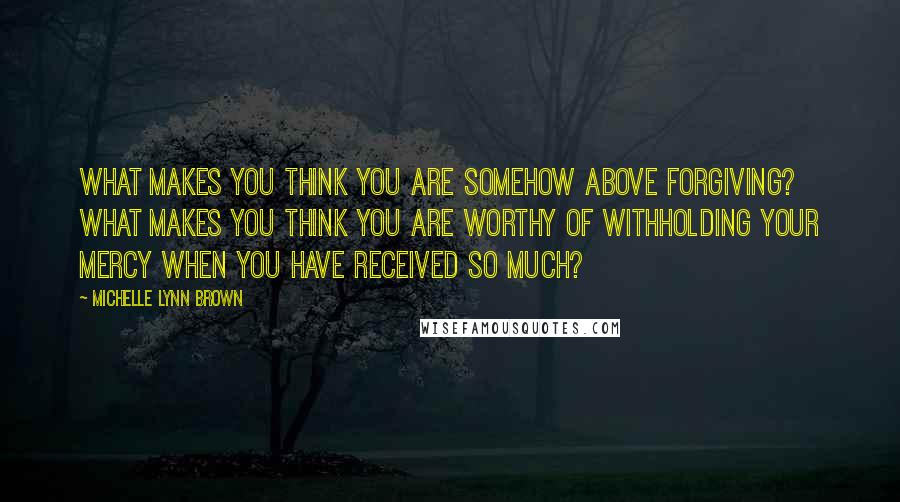 Michelle Lynn Brown Quotes: What makes you think you are somehow above forgiving? What makes you think you are worthy of withholding your mercy when you have received so much?