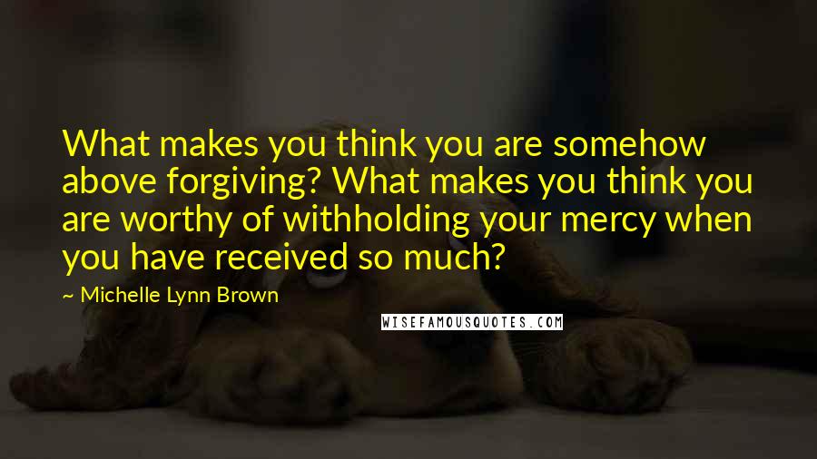 Michelle Lynn Brown Quotes: What makes you think you are somehow above forgiving? What makes you think you are worthy of withholding your mercy when you have received so much?