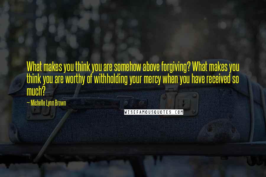 Michelle Lynn Brown Quotes: What makes you think you are somehow above forgiving? What makes you think you are worthy of withholding your mercy when you have received so much?