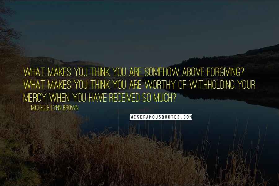 Michelle Lynn Brown Quotes: What makes you think you are somehow above forgiving? What makes you think you are worthy of withholding your mercy when you have received so much?