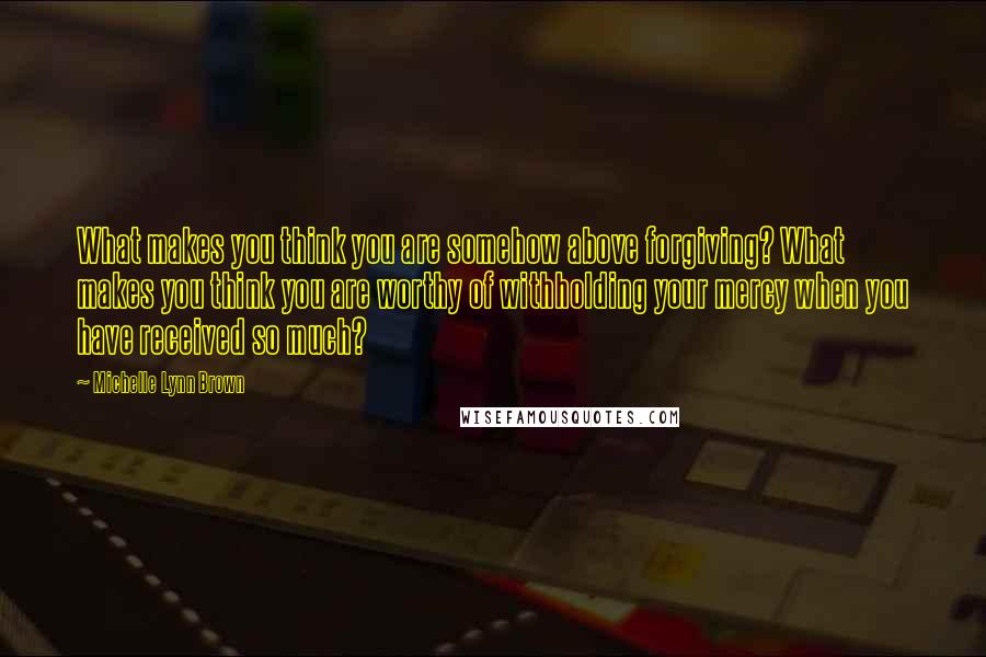 Michelle Lynn Brown Quotes: What makes you think you are somehow above forgiving? What makes you think you are worthy of withholding your mercy when you have received so much?