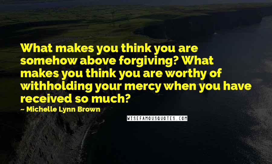 Michelle Lynn Brown Quotes: What makes you think you are somehow above forgiving? What makes you think you are worthy of withholding your mercy when you have received so much?