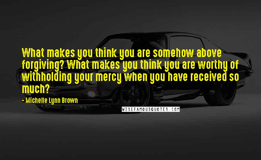 Michelle Lynn Brown Quotes: What makes you think you are somehow above forgiving? What makes you think you are worthy of withholding your mercy when you have received so much?