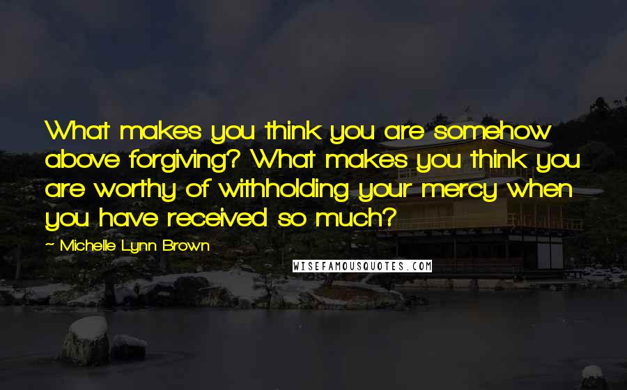Michelle Lynn Brown Quotes: What makes you think you are somehow above forgiving? What makes you think you are worthy of withholding your mercy when you have received so much?