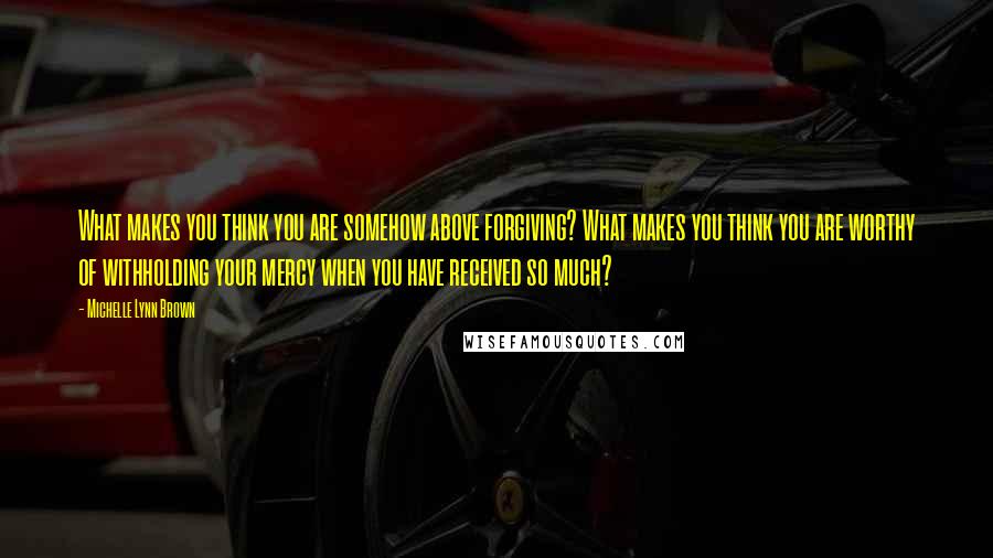 Michelle Lynn Brown Quotes: What makes you think you are somehow above forgiving? What makes you think you are worthy of withholding your mercy when you have received so much?