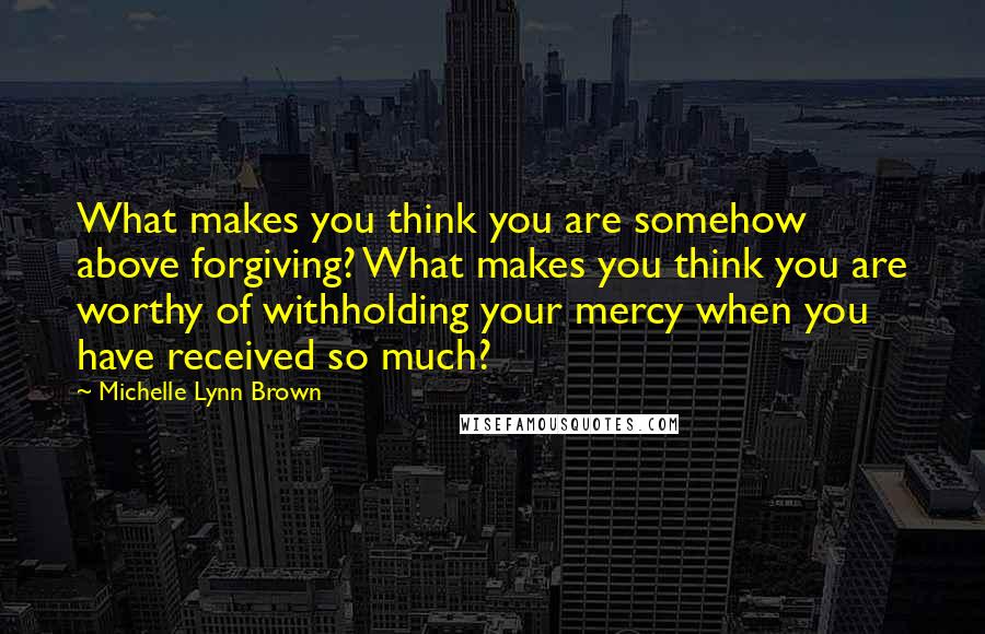 Michelle Lynn Brown Quotes: What makes you think you are somehow above forgiving? What makes you think you are worthy of withholding your mercy when you have received so much?