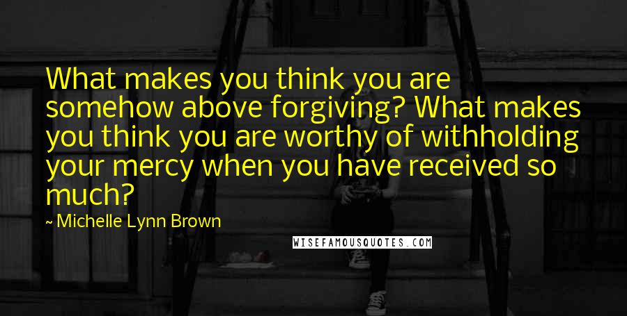 Michelle Lynn Brown Quotes: What makes you think you are somehow above forgiving? What makes you think you are worthy of withholding your mercy when you have received so much?