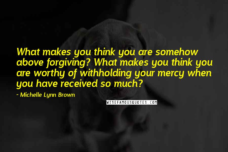 Michelle Lynn Brown Quotes: What makes you think you are somehow above forgiving? What makes you think you are worthy of withholding your mercy when you have received so much?