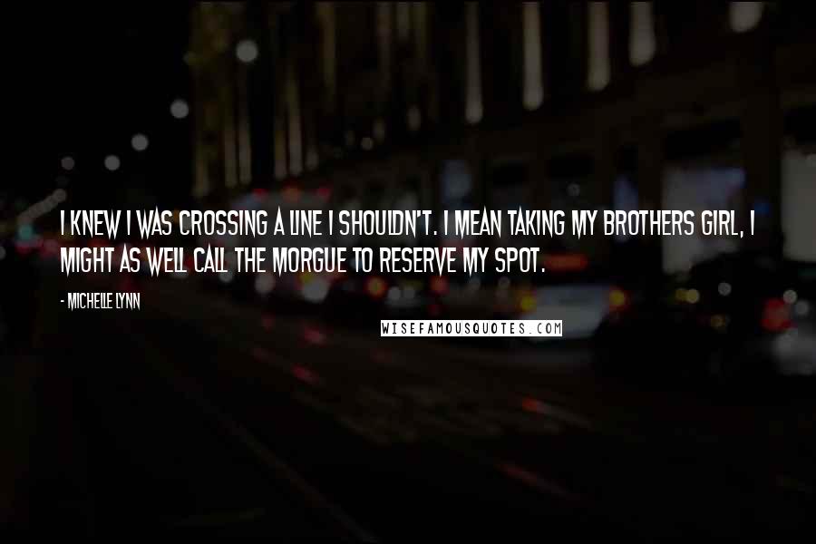 Michelle Lynn Quotes: I knew I was crossing a line I shouldn't. I mean taking my brothers girl, I might as well call the morgue to reserve my spot.