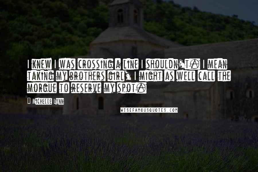 Michelle Lynn Quotes: I knew I was crossing a line I shouldn't. I mean taking my brothers girl, I might as well call the morgue to reserve my spot.