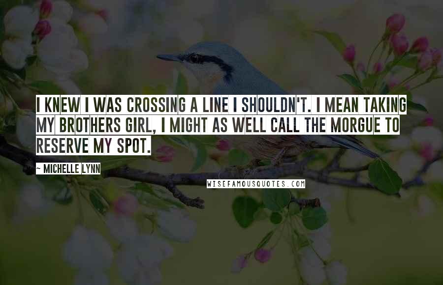 Michelle Lynn Quotes: I knew I was crossing a line I shouldn't. I mean taking my brothers girl, I might as well call the morgue to reserve my spot.