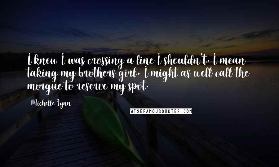 Michelle Lynn Quotes: I knew I was crossing a line I shouldn't. I mean taking my brothers girl, I might as well call the morgue to reserve my spot.