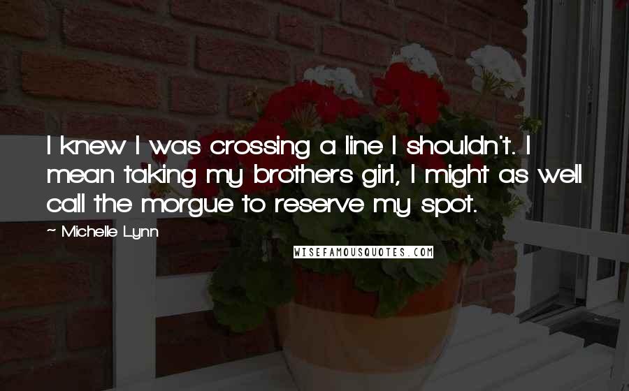 Michelle Lynn Quotes: I knew I was crossing a line I shouldn't. I mean taking my brothers girl, I might as well call the morgue to reserve my spot.