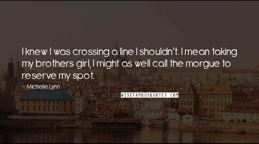 Michelle Lynn Quotes: I knew I was crossing a line I shouldn't. I mean taking my brothers girl, I might as well call the morgue to reserve my spot.