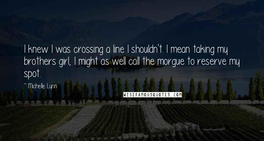 Michelle Lynn Quotes: I knew I was crossing a line I shouldn't. I mean taking my brothers girl, I might as well call the morgue to reserve my spot.