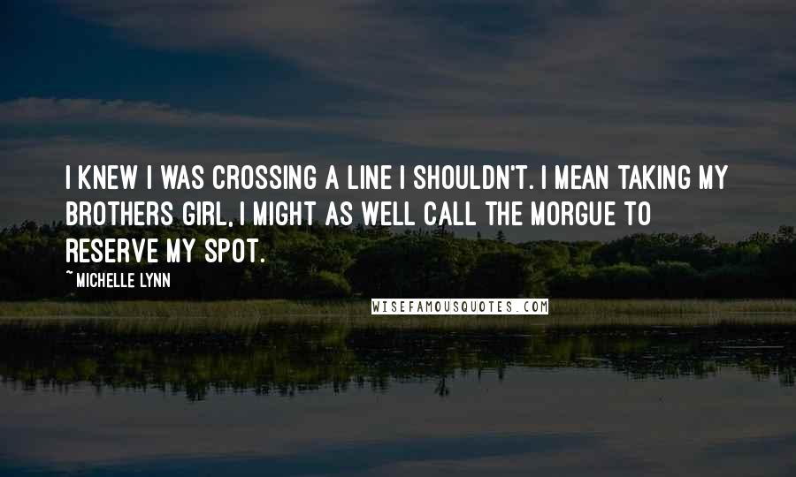 Michelle Lynn Quotes: I knew I was crossing a line I shouldn't. I mean taking my brothers girl, I might as well call the morgue to reserve my spot.