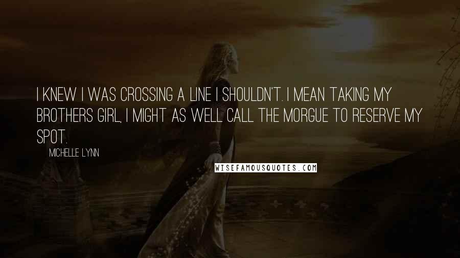 Michelle Lynn Quotes: I knew I was crossing a line I shouldn't. I mean taking my brothers girl, I might as well call the morgue to reserve my spot.