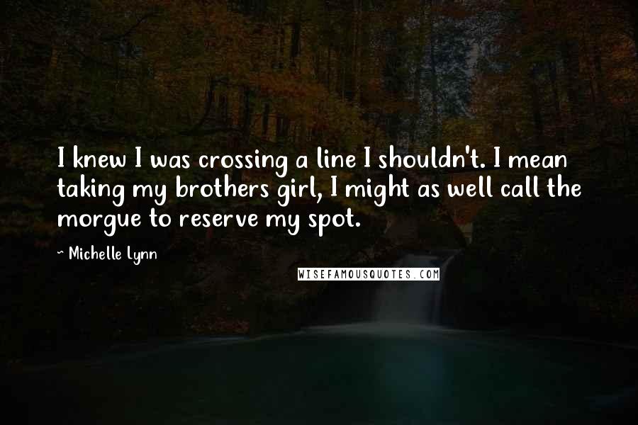 Michelle Lynn Quotes: I knew I was crossing a line I shouldn't. I mean taking my brothers girl, I might as well call the morgue to reserve my spot.