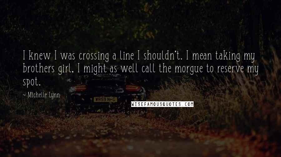 Michelle Lynn Quotes: I knew I was crossing a line I shouldn't. I mean taking my brothers girl, I might as well call the morgue to reserve my spot.