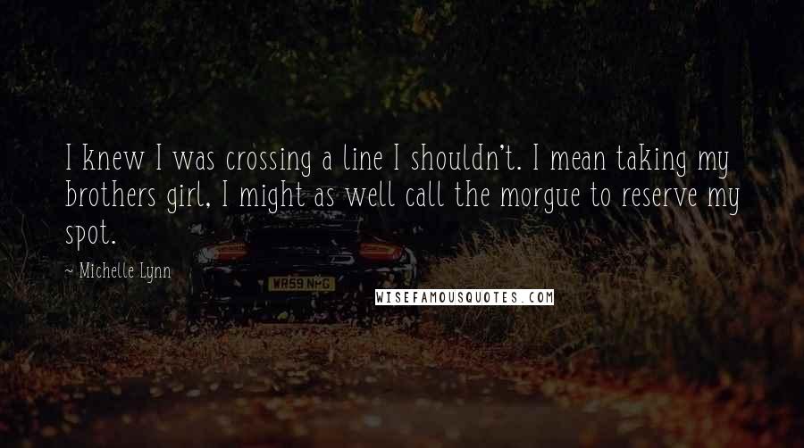 Michelle Lynn Quotes: I knew I was crossing a line I shouldn't. I mean taking my brothers girl, I might as well call the morgue to reserve my spot.