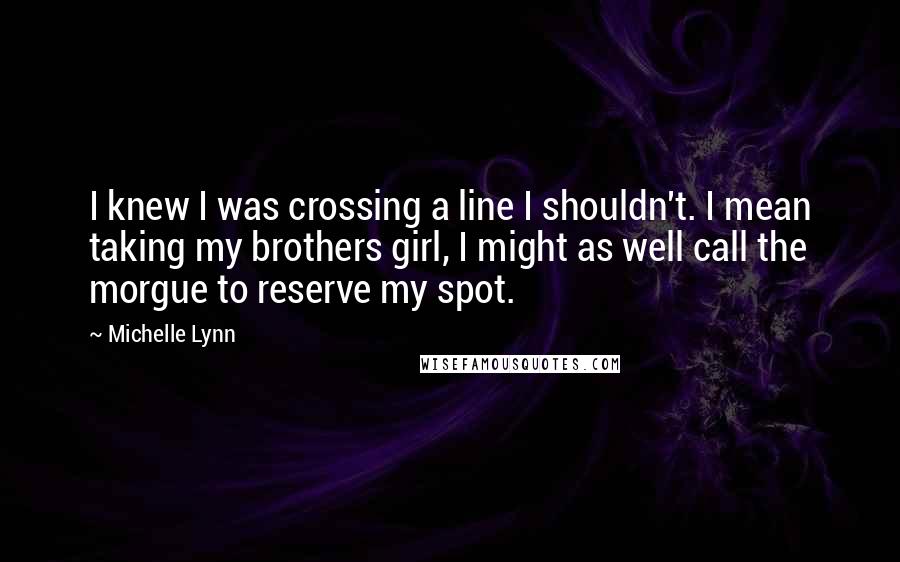 Michelle Lynn Quotes: I knew I was crossing a line I shouldn't. I mean taking my brothers girl, I might as well call the morgue to reserve my spot.