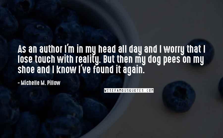 Michelle M. Pillow Quotes: As an author I'm in my head all day and I worry that I lose touch with reality. But then my dog pees on my shoe and I know I've found it again.