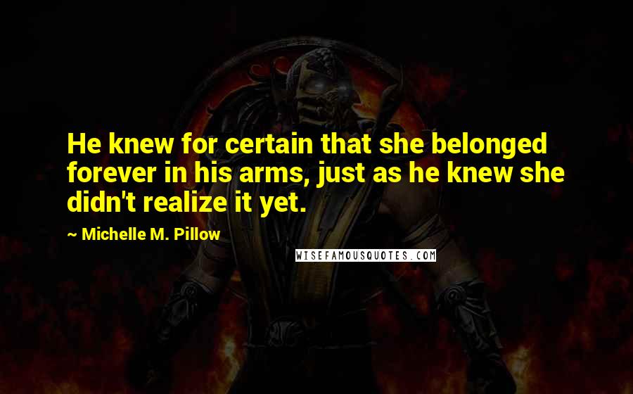 Michelle M. Pillow Quotes: He knew for certain that she belonged forever in his arms, just as he knew she didn't realize it yet.