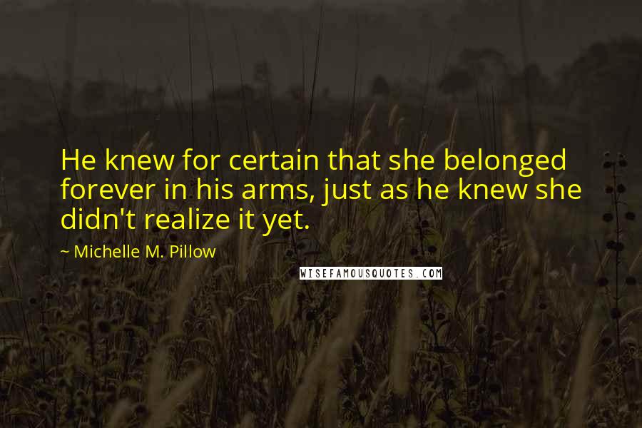 Michelle M. Pillow Quotes: He knew for certain that she belonged forever in his arms, just as he knew she didn't realize it yet.