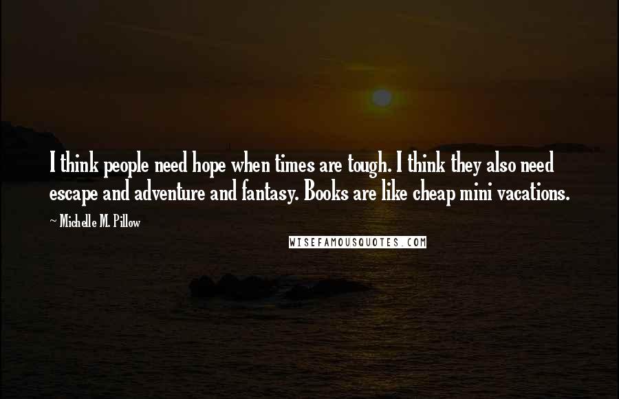 Michelle M. Pillow Quotes: I think people need hope when times are tough. I think they also need escape and adventure and fantasy. Books are like cheap mini vacations.