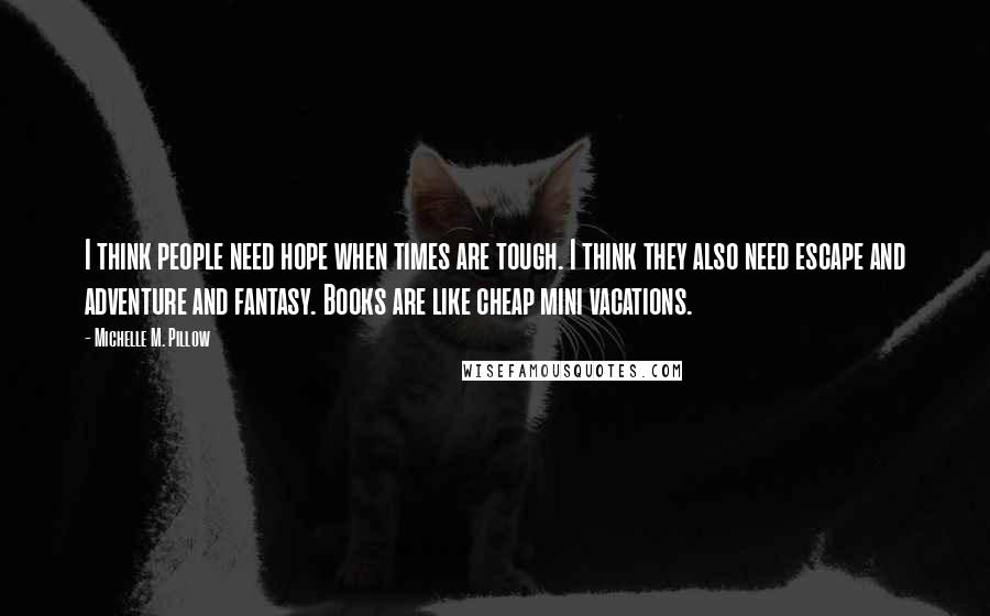 Michelle M. Pillow Quotes: I think people need hope when times are tough. I think they also need escape and adventure and fantasy. Books are like cheap mini vacations.