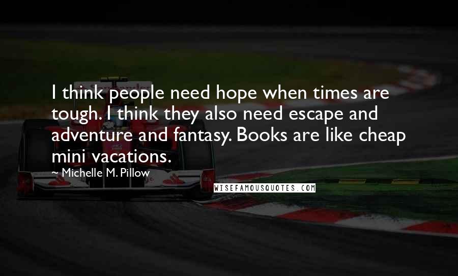 Michelle M. Pillow Quotes: I think people need hope when times are tough. I think they also need escape and adventure and fantasy. Books are like cheap mini vacations.