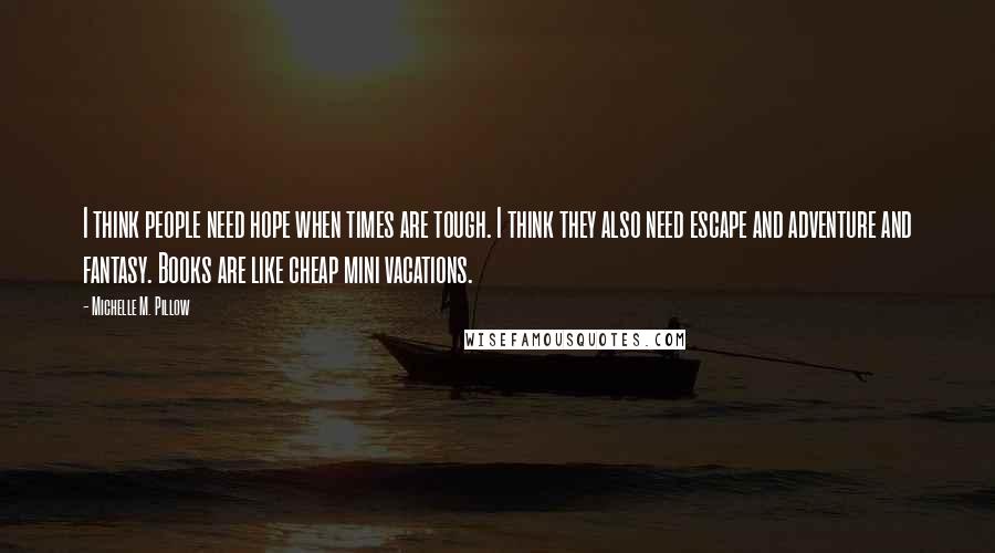 Michelle M. Pillow Quotes: I think people need hope when times are tough. I think they also need escape and adventure and fantasy. Books are like cheap mini vacations.