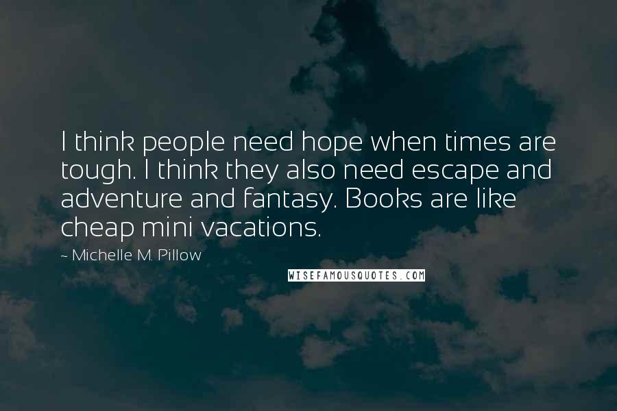 Michelle M. Pillow Quotes: I think people need hope when times are tough. I think they also need escape and adventure and fantasy. Books are like cheap mini vacations.